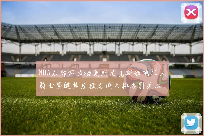 NBA东部实力榜更新尼克斯领跑76人骑士紧随其后猛龙热火排名引关注