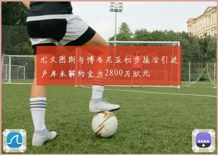 尤文图斯与博洛尼亚初步接洽引进卢库米解约金为2800万欧元