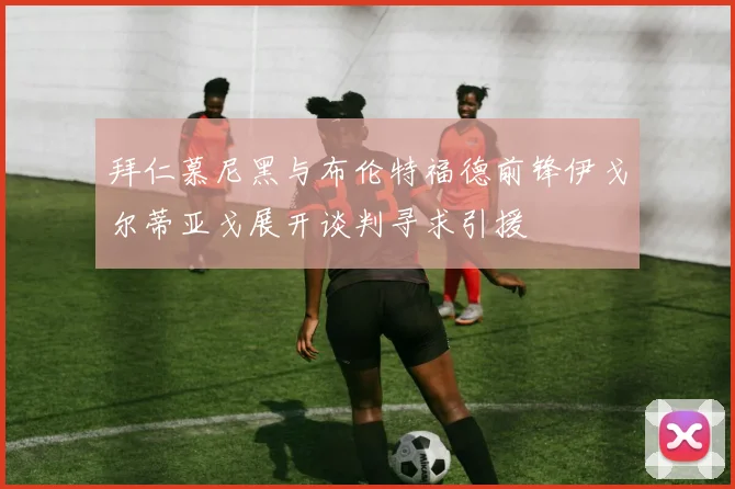 拜仁慕尼黑与布伦特福德前锋伊戈尔蒂亚戈展开谈判寻求引援