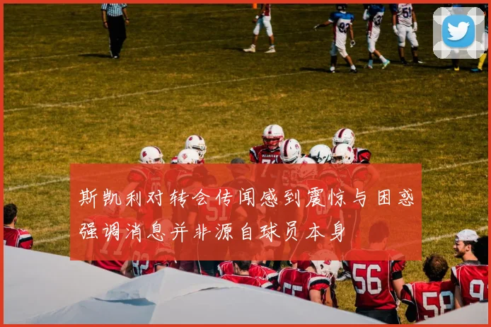 斯凯利对转会传闻感到震惊与困惑强调消息并非源自球员本身